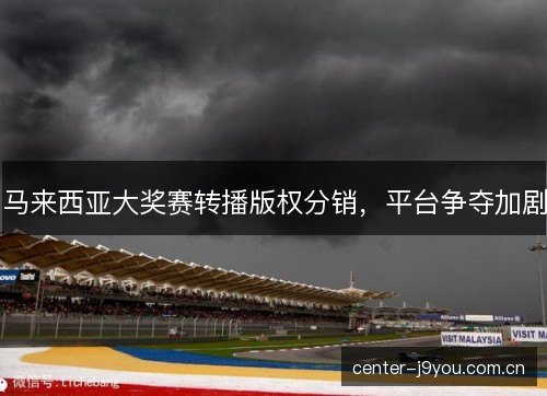 马来西亚大奖赛转播版权分销,平台争夺加剧 马来西亚大奖赛转播版权分销,平台争夺加剧